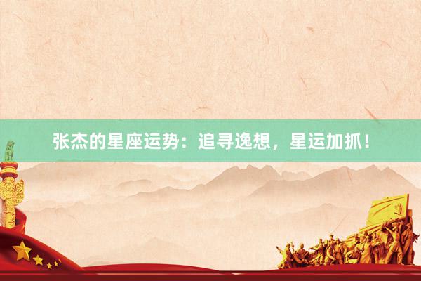 张杰的星座运势：追寻逸想，星运加抓！