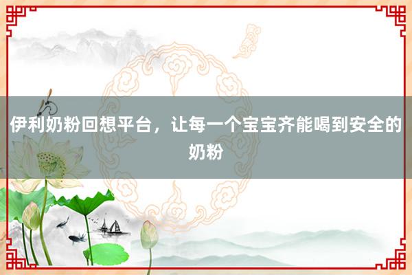 伊利奶粉回想平台，让每一个宝宝齐能喝到安全的奶粉