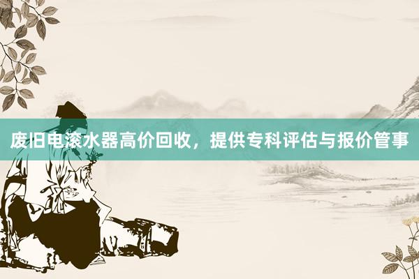 废旧电滚水器高价回收，提供专科评估与报价管事